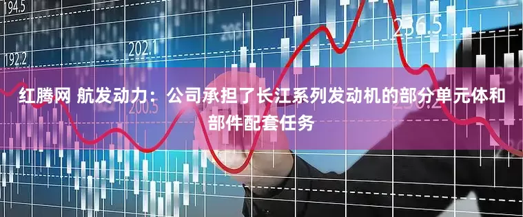 红腾网 航发动力：公司承担了长江系列发动机的部分单元体和部件配套任务