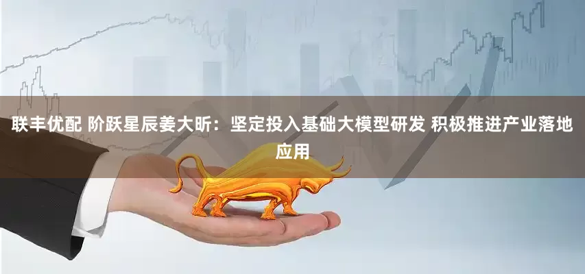 联丰优配 阶跃星辰姜大昕：坚定投入基础大模型研发 积极推进产业落地应用