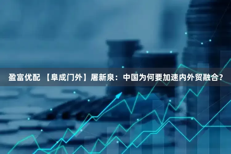 盈富优配 【阜成门外】屠新泉：中国为何要加速内外贸融合？