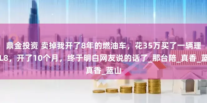 鼎金投资 卖掉我开了8年的燃油车，花35万买了一辆理想L8，开了10个月，终于明白网友说的话了_那台陪_真香_蓝山