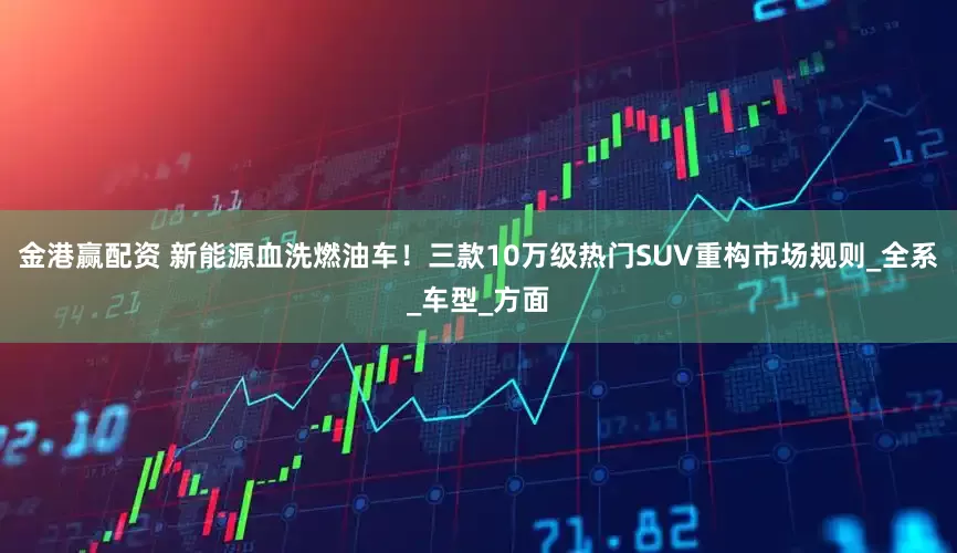 金港赢配资 新能源血洗燃油车！三款10万级热门SUV重构市场规则_全系_车型_方面