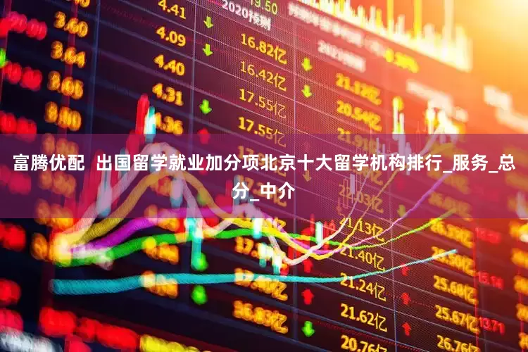 富腾优配  出国留学就业加分项北京十大留学机构排行_服务_总分_中介