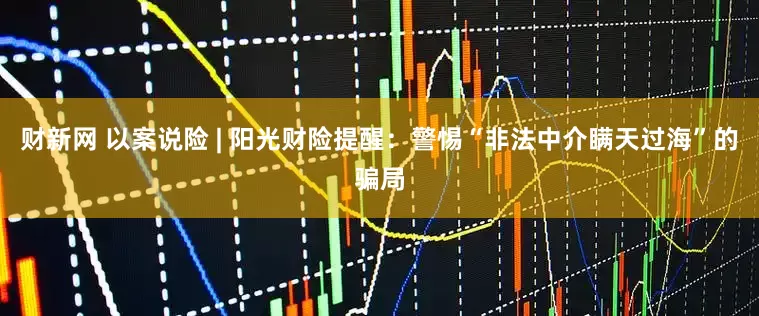财新网 以案说险 | 阳光财险提醒：警惕“非法中介瞒天过海”的骗局