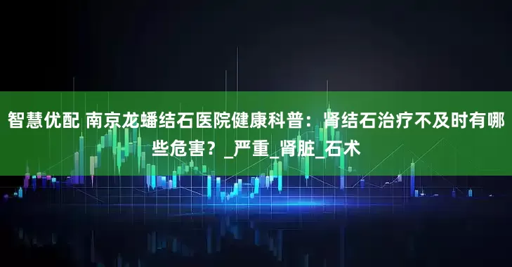 智慧优配 南京龙蟠结石医院健康科普：肾结石治疗不及时有哪些危害？_严重_肾脏_石术