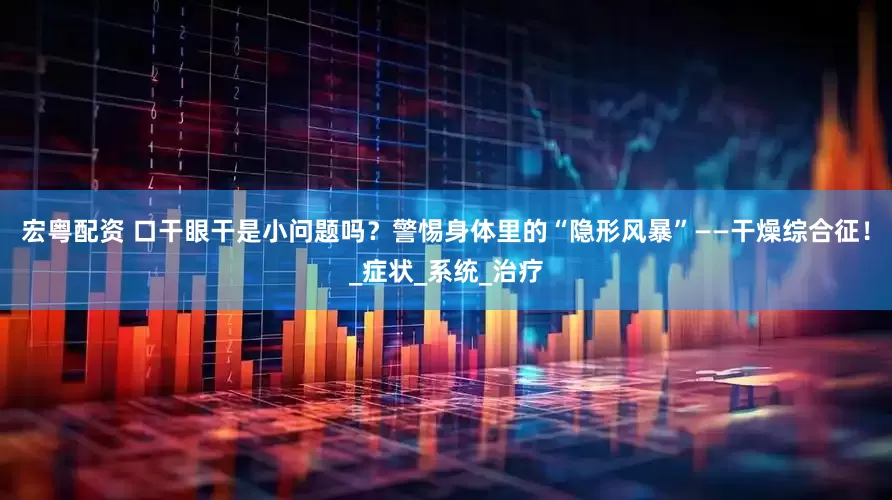 宏粤配资 口干眼干是小问题吗？警惕身体里的“隐形风暴”——干燥综合征！_症状_系统_治疗