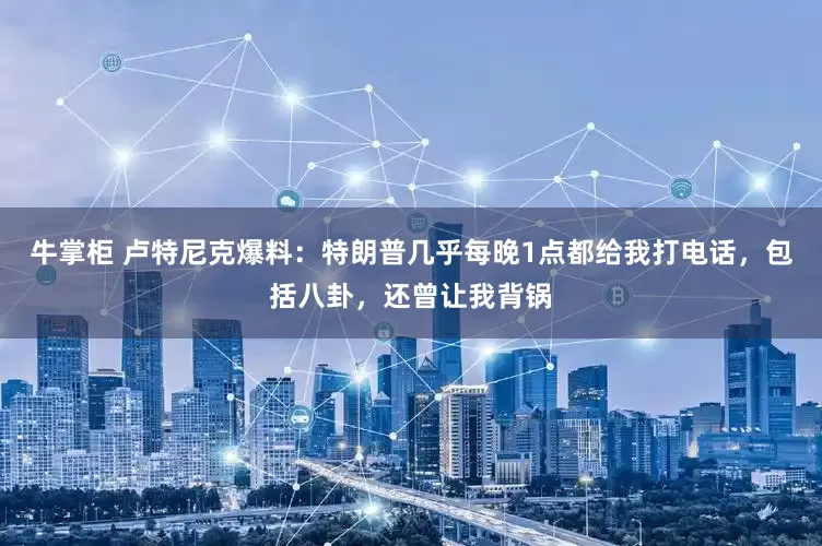 牛掌柜 卢特尼克爆料：特朗普几乎每晚1点都给我打电话，包括八卦，还曾让我背锅