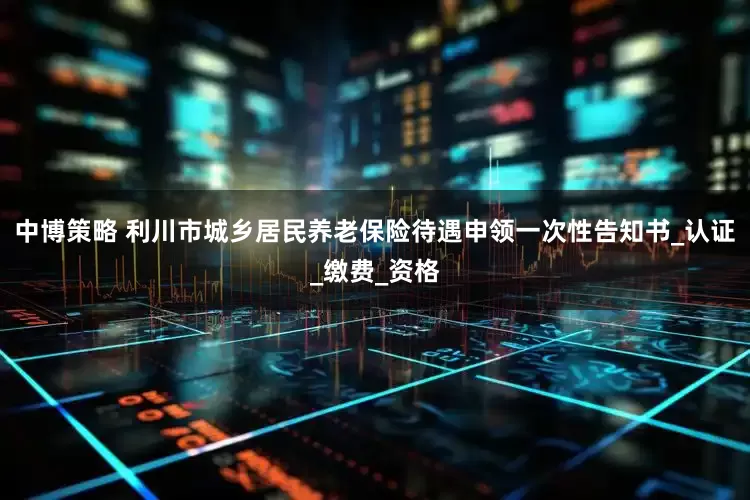 中博策略 利川市城乡居民养老保险待遇申领一次性告知书_认证_缴费_资格