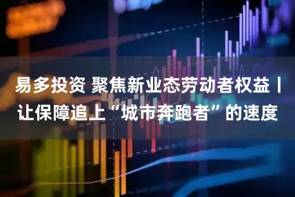 易多投资 聚焦新业态劳动者权益丨让保障追上“城市奔跑者”的速度
