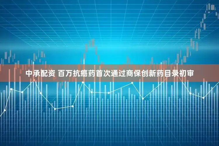 中承配资 百万抗癌药首次通过商保创新药目录初审