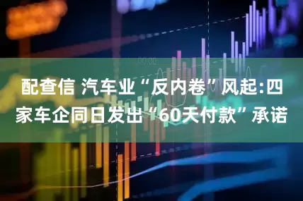 配查信 汽车业“反内卷”风起:四家车企同日发出“60天付款”承诺