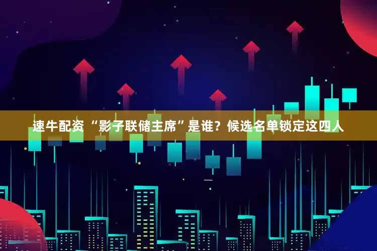 速牛配资 “影子联储主席”是谁?候选名单锁定这四人