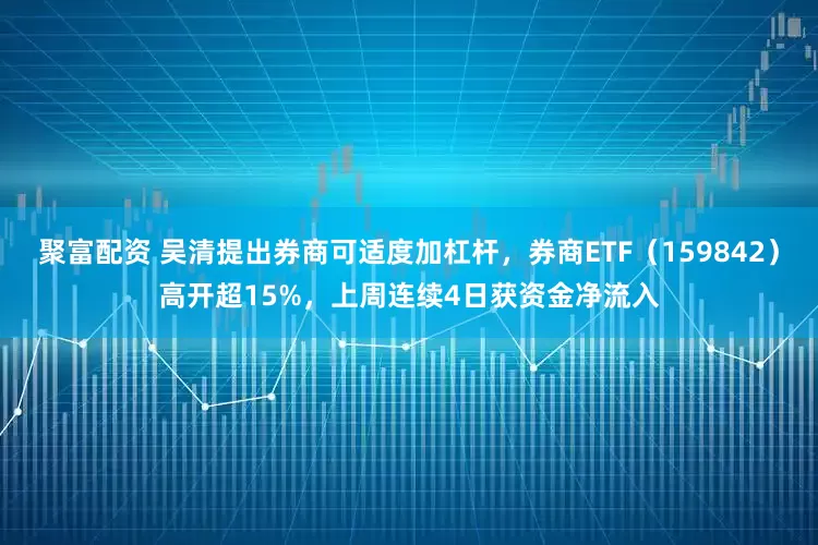 聚富配资 吴清提出券商可适度加杠杆，券商ETF（159842）高开超15%，上周连续4日获资金净流入