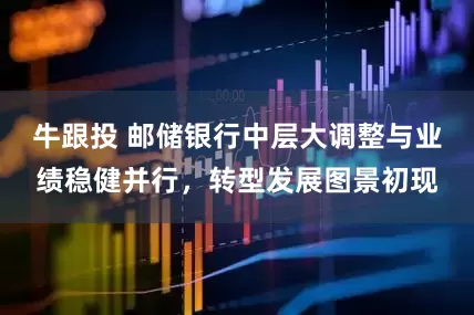牛跟投 邮储银行中层大调整与业绩稳健并行，转型发展图景初现