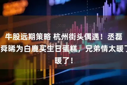 牛股远期策略 杭州街头偶遇！丞磊曾舜晞为白鹿买生日蛋糕，兄弟情太暖了！
