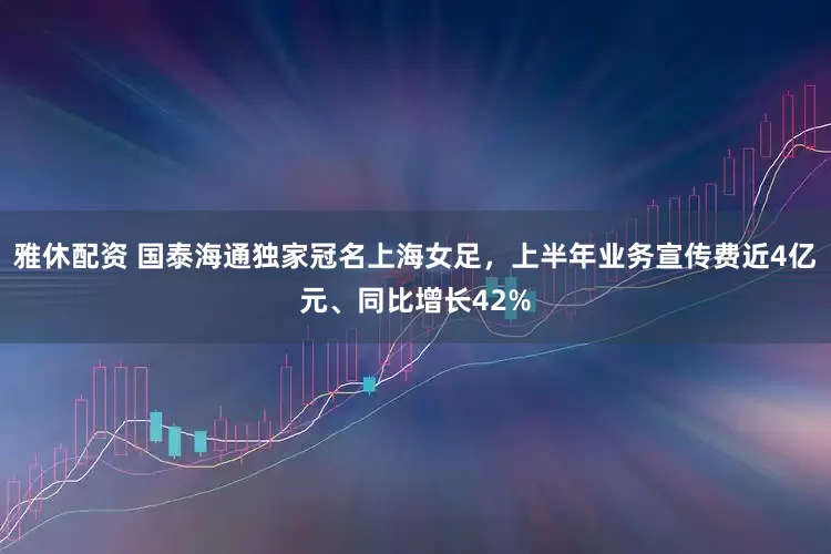 雅休配资 国泰海通独家冠名上海女足，上半年业务宣传费近4亿元、同比增长42%
