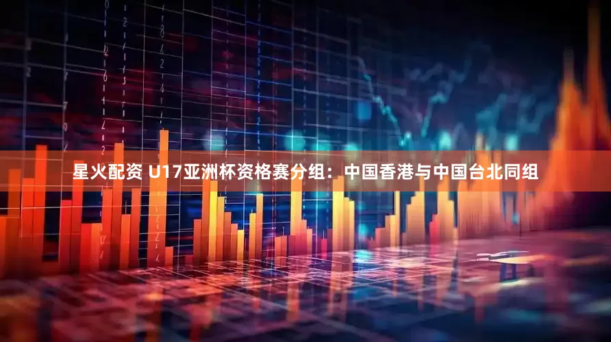 星火配资 U17亚洲杯资格赛分组：中国香港与中国台北同组