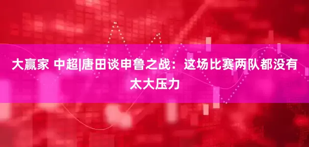 大赢家 中超|唐田谈申鲁之战：这场比赛两队都没有太大压力